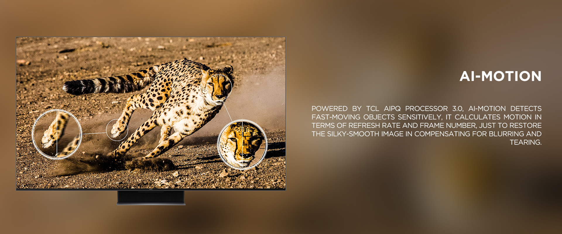 Ai-MOTION - Powered by TCL AiPQ Processor 3.0, Ai-Motion detects fast-moving objects sensitively, it calculates motion in terms of refresh rate and frame number, just to restore the silky-smooth image in compensating for blurring and tearing.
